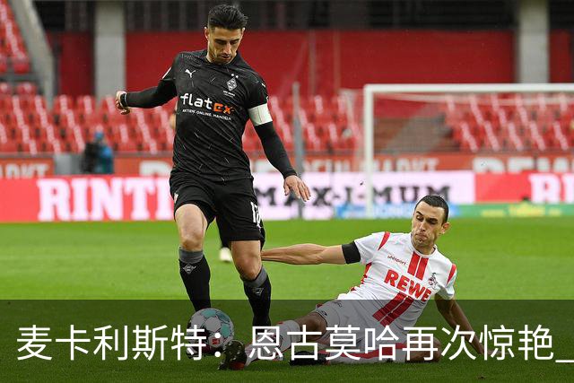 麦卡利斯特：恩古莫哈再次惊艳 伊劳拉带来改变 合同决定权在球队